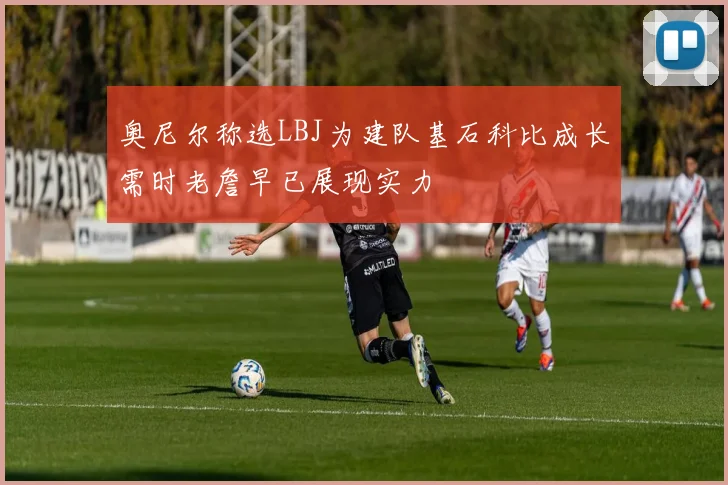 奥尼尔称选LBJ为建队基石科比成长需时老詹早已展现实力