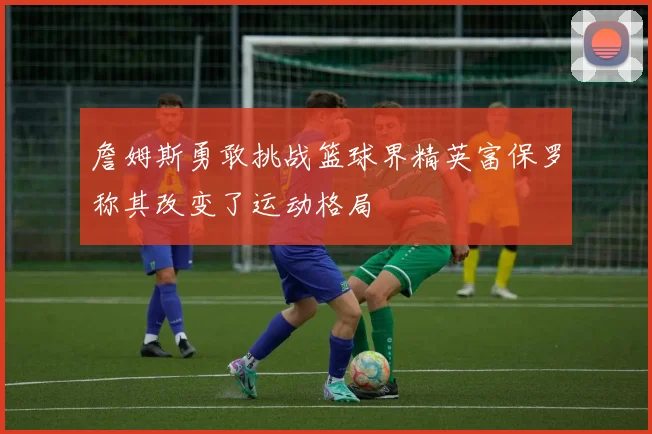 詹姆斯勇敢挑战篮球界精英富保罗称其改变了运动格局