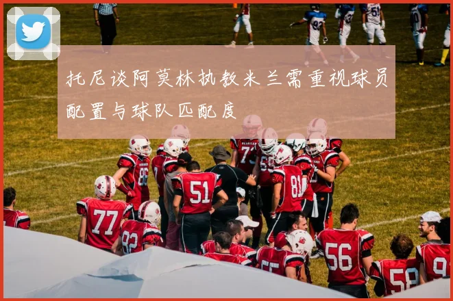 托尼谈阿莫林执教米兰需重视球员配置与球队匹配度