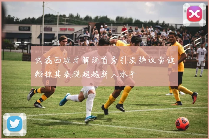 武磊西班牙解说首秀引发热议黄健翔称其表现超越新人水平
