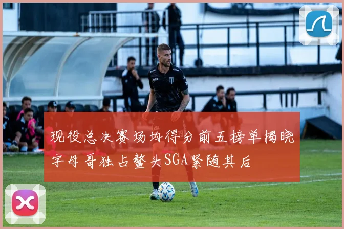 现役总决赛场均得分前五榜单揭晓字母哥独占鳌头SGA紧随其后