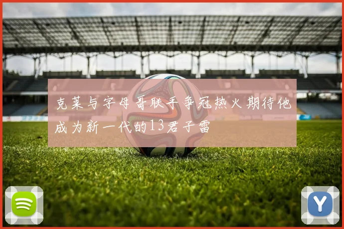 克莱与字母哥联手争冠热火期待他成为新一代的13君子雷