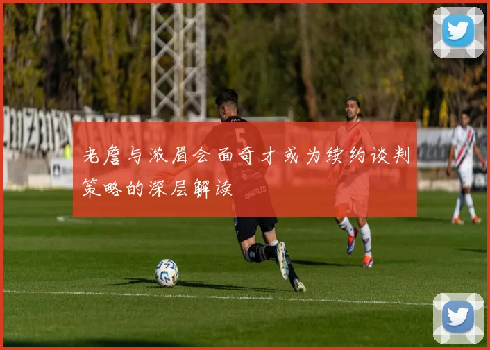 老詹与浓眉会面奇才或为续约谈判策略的深层解读