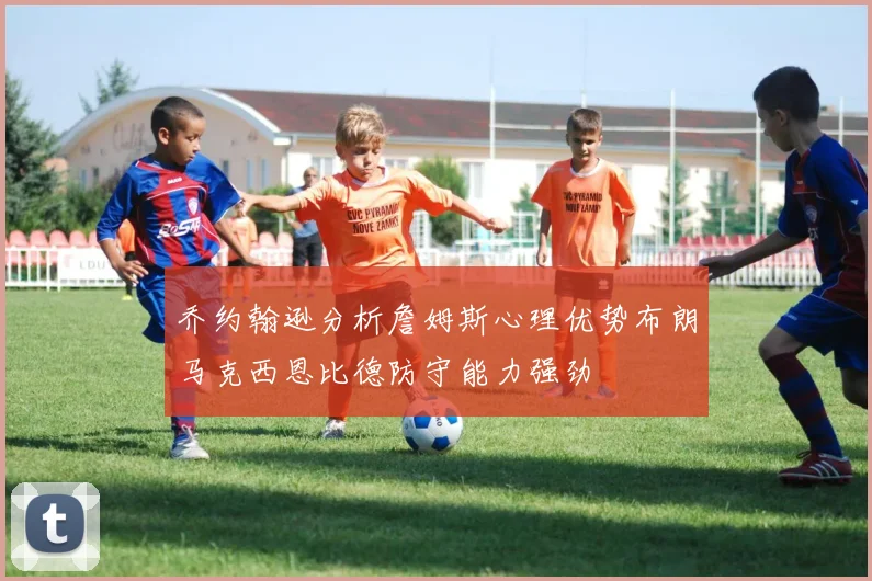 乔约翰逊分析詹姆斯心理优势布朗马克西恩比德防守能力强劲