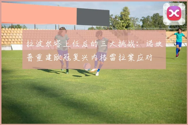拉波尔塔上任后的三大挑战：诺坎普重建欧冠复兴内格雷拉案应对