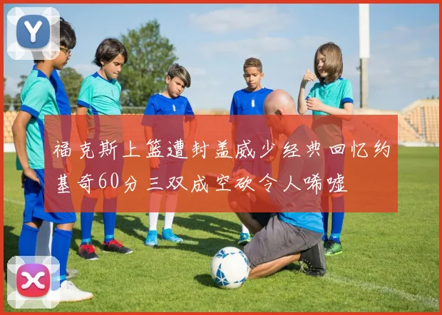 福克斯上篮遭封盖威少经典回忆约基奇60分三双成空砍令人唏嘘