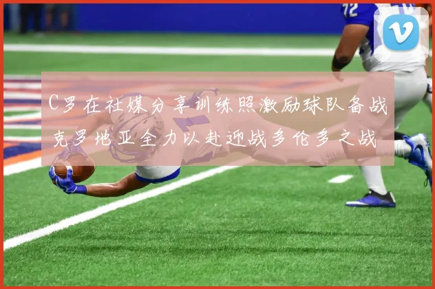 C罗在社媒分享训练照激励球队备战克罗地亚全力以赴迎战多伦多之战