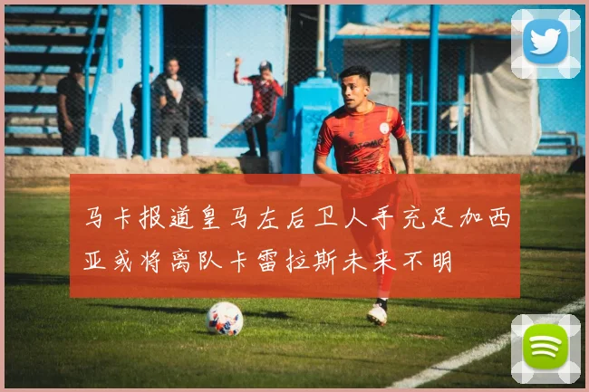 马卡报道皇马左后卫人手充足加西亚或将离队卡雷拉斯未来不明