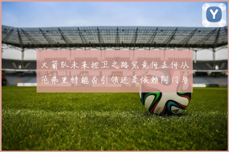 火箭队未来控卫之路究竟何去何从范弗里特能否引领还是依赖阿门与谢泼德