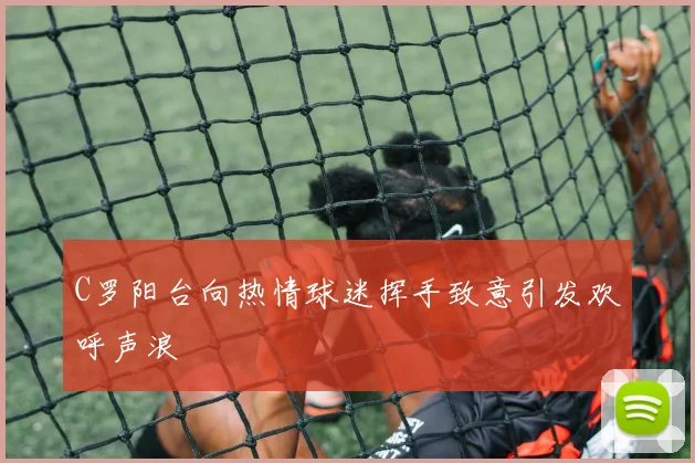 C罗阳台向热情球迷挥手致意引发欢呼声浪