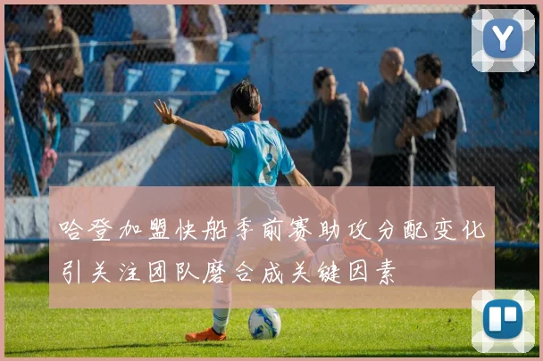 哈登加盟快船季前赛助攻分配变化引关注团队磨合成关键因素