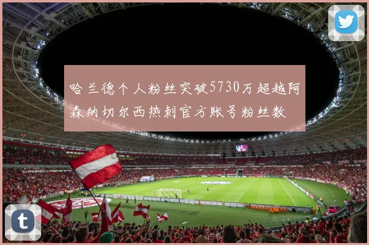 哈兰德个人粉丝突破5730万超越阿森纳切尔西热刺官方账号粉丝数