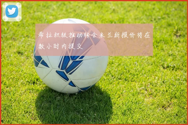 希拉积极推动转会米兰新报价将在数小时内提交