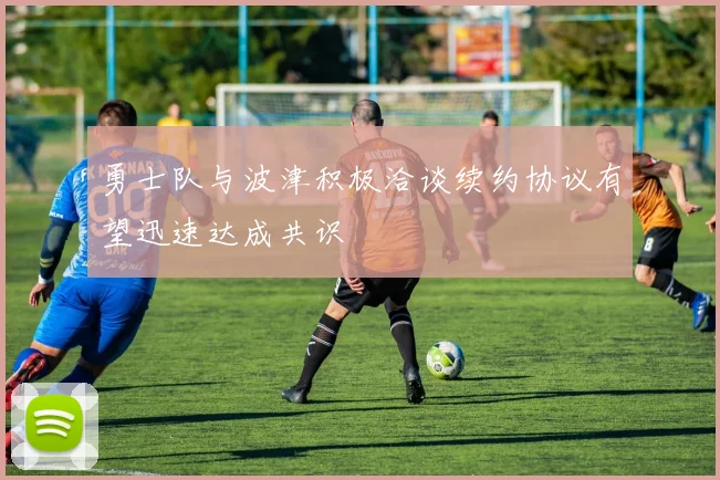 勇士队与波津积极洽谈续约协议有望迅速达成共识