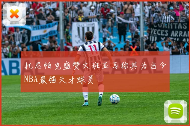 托尼帕克盛赞文班亚马称其为当今NBA最强天才球员