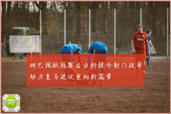 姆巴佩欧冠赛后分析提升射门效率助力皇马进攻重构新篇章