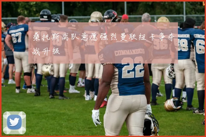 桑托斯离队意愿强烈曼联纽卡争夺战升级