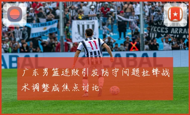 广东男篮连败引发防守问题杜锋战术调整成焦点讨论